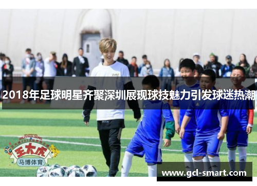 2018年足球明星齐聚深圳展现球技魅力引发球迷热潮