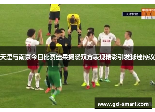 天津与南京今日比赛结果揭晓双方表现精彩引发球迷热议